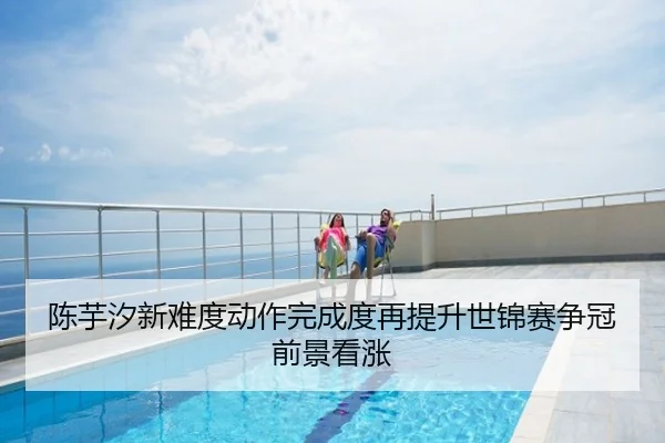 陈芋汐新难度动作完成度再提升世锦赛争冠前景看涨