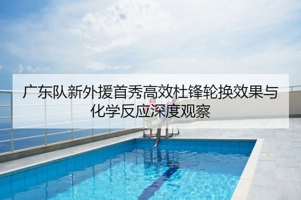 广东队新外援首秀高效杜锋轮换效果与化学反应深度观察